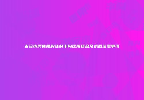 吉安市假体隆胸注射丰胸医院排名及术后注意事项