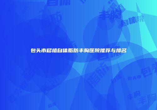 包头市移植自体脂肪丰胸医院推荐与排名