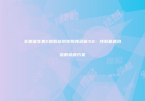 全国维生素E擦脸祛斑医院排名前50：找到最适合您的祛斑方案