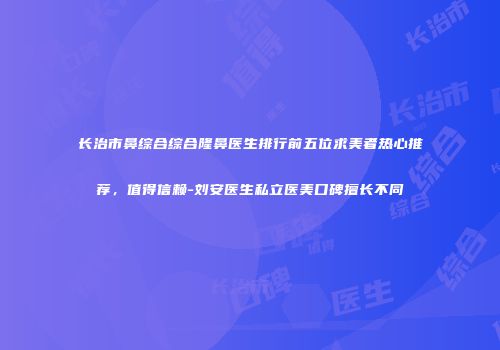 长治市鼻综合综合隆鼻医生排行前五位求美者热心推荐，值得信赖-刘安医生私立医美口碑擅长不同