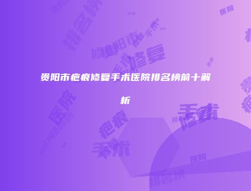 贵阳市疤痕修复手术医院排名榜前十解析