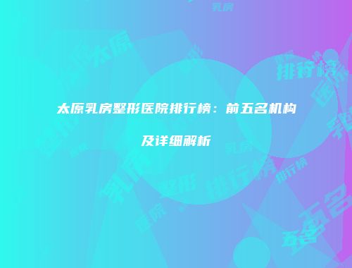 太原乳房整形医院排行榜：前五名机构及详细解析