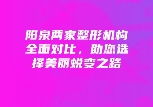 阳泉两家整形机构全面对比，助您选择美丽蜕变之路