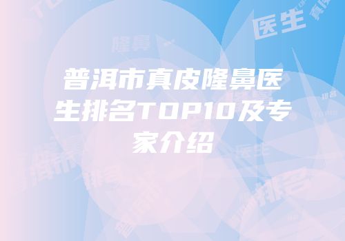 普洱市真皮隆鼻医生排名TOP10及专家介绍