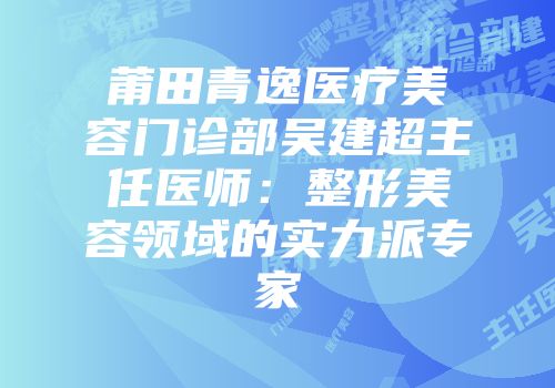 莆田青逸医疗美容门诊部吴建超主任医师：整形美容领域的实力派专家