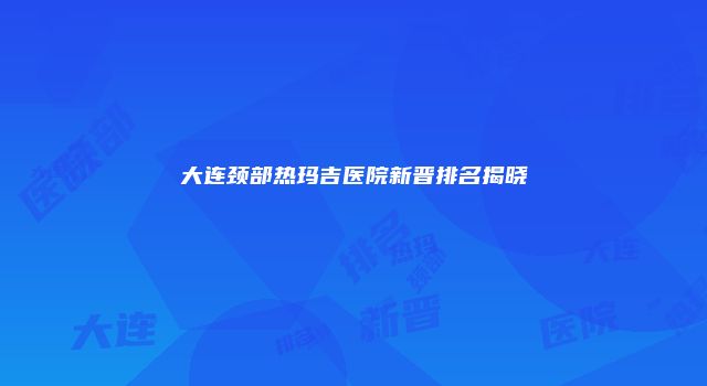 大连颈部热玛吉医院新晋排名揭晓
