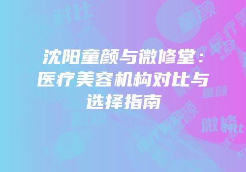 沈阳童颜与微修堂：医疗美容机构对比与选择指南