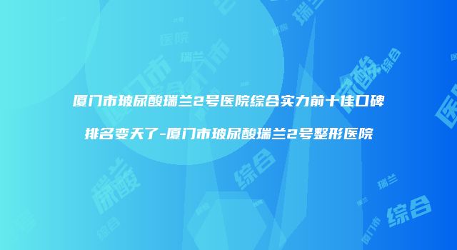厦门市玻尿酸瑞兰2号医院综合实力前十佳口碑排名变天了-厦门市玻尿酸瑞兰2号整形医院
