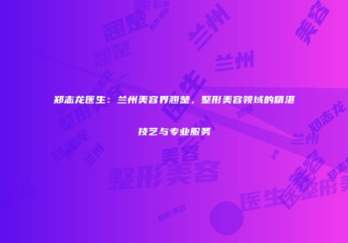 郑志龙医生：兰州美容界翘楚，整形美容领域的精湛技艺与专业服务