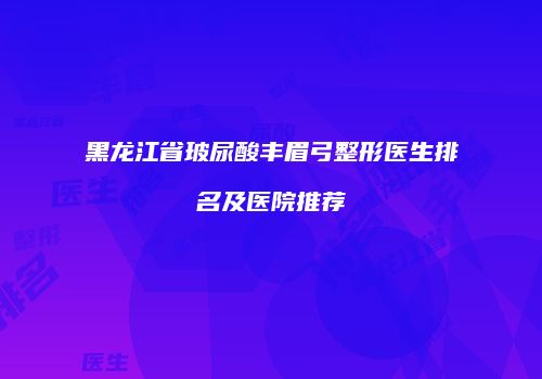 黑龙江省玻尿酸丰眉弓整形医生排名及医院推荐