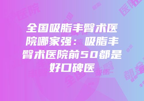 全国吸脂丰臀术医院哪家强：吸脂丰臀术医院前50都是好口碑医