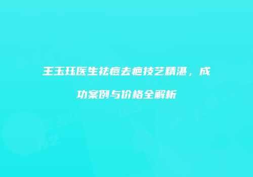 王玉珏医生祛痘去疤技艺精湛，成功案例与价格全解析