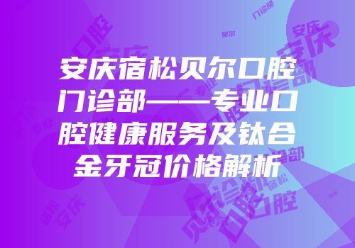 安庆宿松贝尔口腔门诊部——专业口腔健康服务及钛合金牙冠价格解析