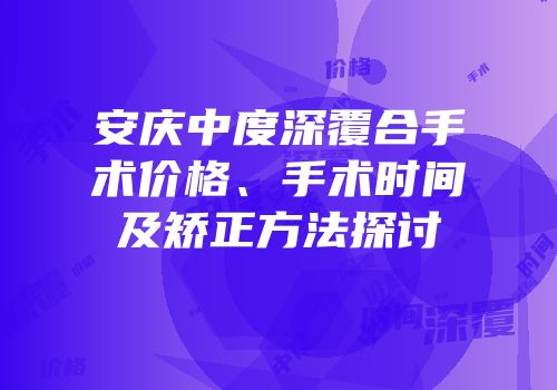 安庆中度深覆合手术价格、手术时间及矫正方法探讨