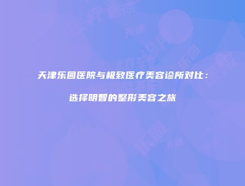 天津乐园医院与极致医疗美容诊所对比：选择明智的整形美容之旅