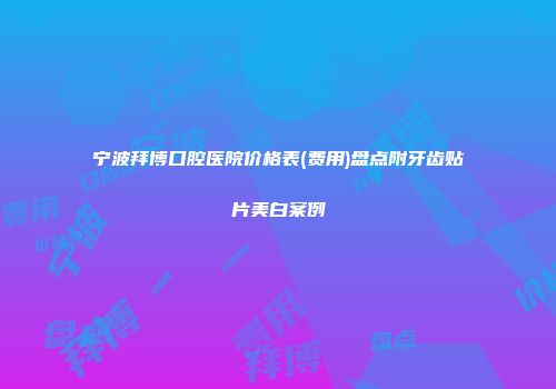 宁波拜博口腔医院价格表(费用)盘点附牙齿贴片美白案例