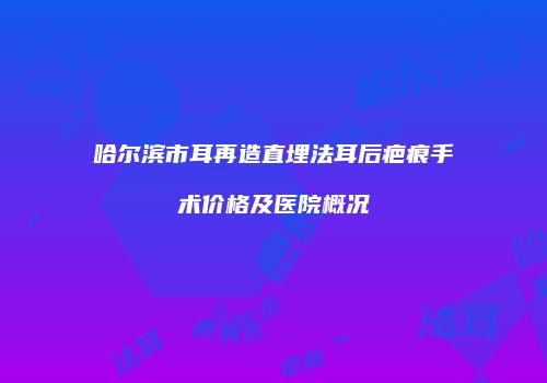 哈尔滨市耳再造直埋法耳后疤痕手术价格及医院概况