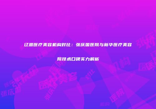 辽源医疗美容机构对比：张庆国医院与新华医疗美容院技术口碑实力解析