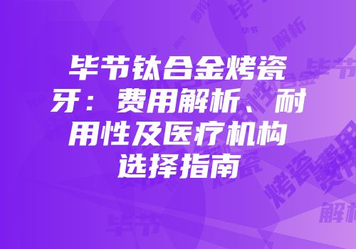 毕节钛合金烤瓷牙：费用解析、耐用性及医疗机构选择指南