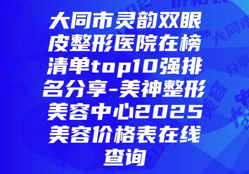 大同市灵韵双眼皮整形医院在榜清单top10强排名分享-美神整形美容中心2025美容价格表在线查询