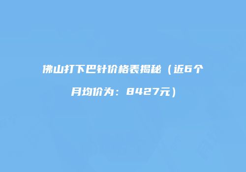 佛山打下巴针价格表揭秘（近6个月均价为：8427元）
