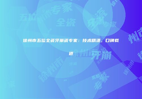 徐州市五位全瓷牙崩瓷专家：技术精湛，口碑载道