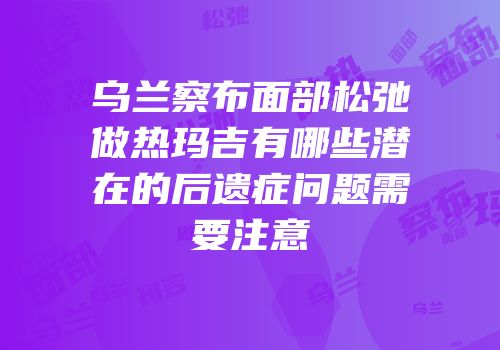 乌兰察布面部松弛做热玛吉有哪些潜在的后遗症问题需要注意