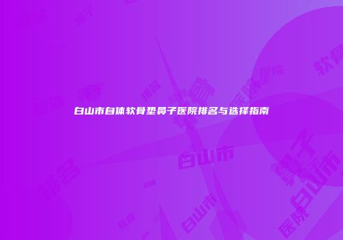 白山市自体软骨垫鼻子医院排名与选择指南