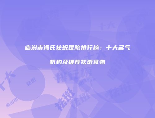 临汾市海氏祛斑医院排行榜：十大名气机构及推荐祛斑食物