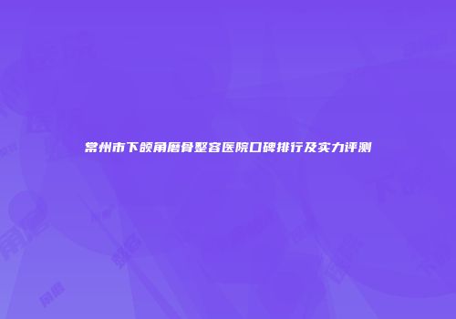 常州市下颌角磨骨整容医院口碑排行及实力评测