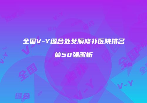 全国V-Y缝合处女膜修补医院排名前50强解析