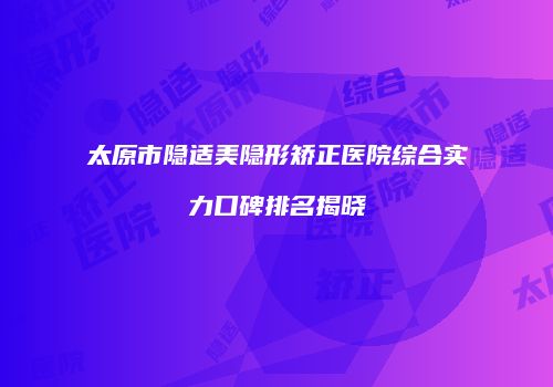太原市隐适美隐形矫正医院综合实力口碑排名揭晓