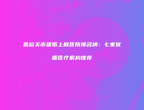 嘉峪关市吸脂上臂医院排名榜：七家优质医疗机构推荐