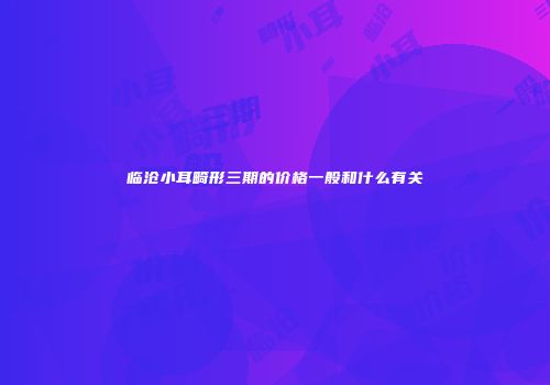 临沧小耳畸形三期的价格一般和什么有关