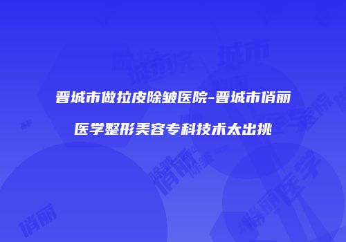 晋城市做拉皮除皱医院-晋城市俏丽医学整形美容专科技术太出挑