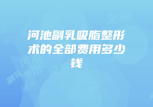 河池副乳吸脂整形术的全部费用多少钱
