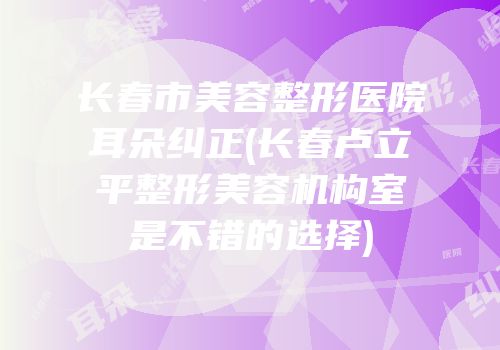 长春市美容整形医院耳朵纠正(长春卢立平整形美容机构室是不错的选择)