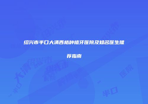 绍兴市半口大清西格种植牙医院及知名医生推荐指南