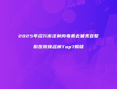 2025年绍兴市注射肉毒素去皱美容整形医院排名榜Top7揭晓