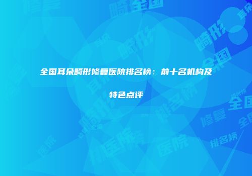 全国耳朵畸形修复医院排名榜：前十名机构及特色点评