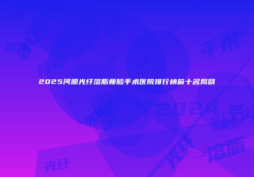 2025河源光纤溶脂瘦脸手术医院排行榜前十名揭晓