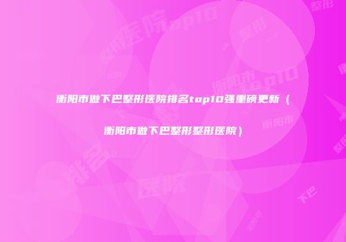 衡阳市做下巴整形医院排名top10强重磅更新（衡阳市做下巴整形整形医院）