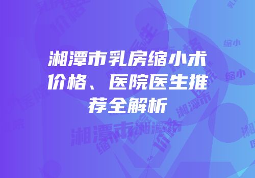 湘潭市乳房缩小术价格、医院医生推荐全解析