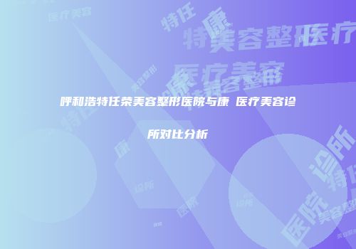 呼和浩特任荣美容整形医院与康晞医疗美容诊所对比分析