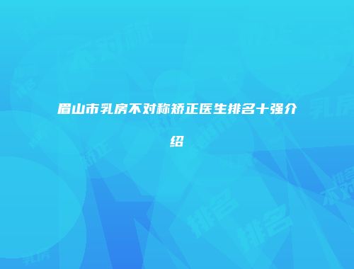眉山市乳房不对称矫正医生排名十强介绍