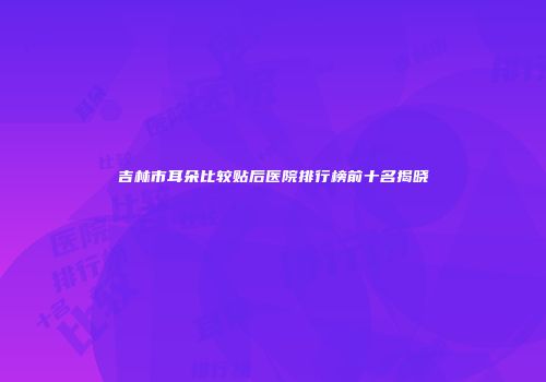 吉林市耳朵比较贴后医院排行榜前十名揭晓
