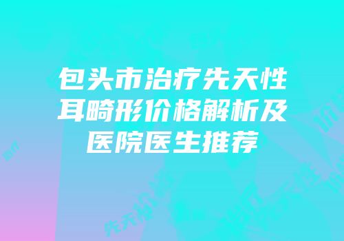 包头市治疗先天性耳畸形价格解析及医院医生推荐