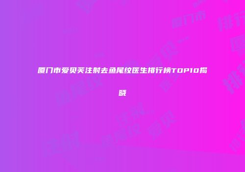 厦门市爱贝芙注射去鱼尾纹医生排行榜TOP10揭晓