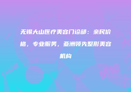 无锡大山医疗美容门诊部：亲民价格，专业服务，亚洲领先整形美容机构