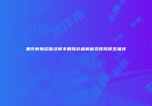 焦作市玻尿酸注射丰唇珠价格解析及医院医生推荐